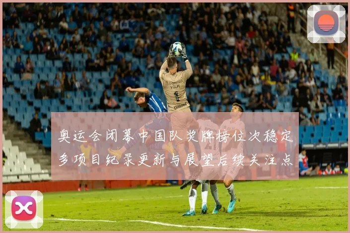 奥运会闭幕中国队奖牌榜位次稳定多项目纪录更新与展望后续关注点